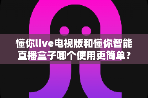 懂你live电视版和懂你智能直播盒子哪个使用更简单？一篇文章帮你彻底搞明白