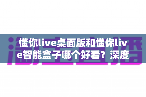 懂你live桌面版和懂你live智能盒子哪个好看？深度对比评测帮你选出最适合的一款
