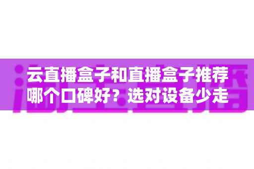 云直播盒子和直播盒子推荐哪个口碑好？选对设备少走弯路的实用指南