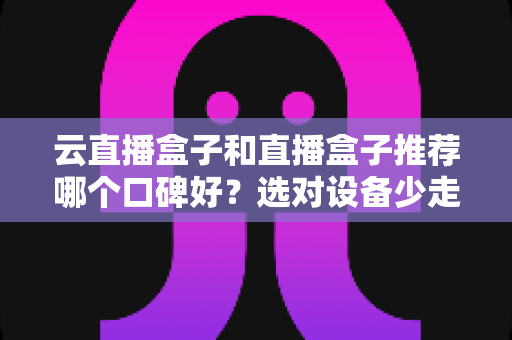 云直播盒子和直播盒子推荐哪个口碑好？选对设备少走弯路的实用指南