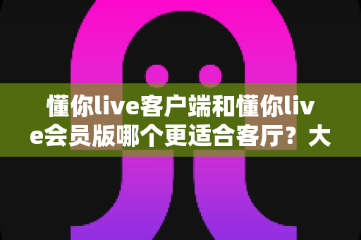懂你live客户端和懂你live会员版哪个更适合客厅？大屏观影深度对比与选购指南