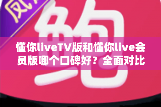 懂你liveTV版和懂你live会员版哪个口碑好?全面对比解析助你轻松选出理想版本 懂你liveTV版和懂你live会员版哪个口碑好?全面对比解析助你轻松选出理想版本