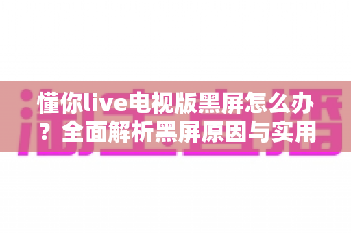 懂你live电视版黑屏怎么办?全面解析黑屏原因与实用解决指南 懂你live电视版黑屏怎么办?全面解析黑屏原因与实用解决指南