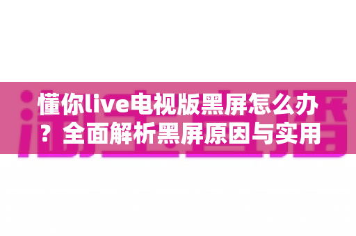 懂你live电视版黑屏怎么办?全面解析黑屏原因与实用解决指南 懂你live电视版黑屏怎么办?全面解析黑屏原因与实用解决指南
