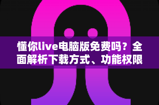 懂你live电脑版免费吗？全面解析下载方式、功能权限与收费模式