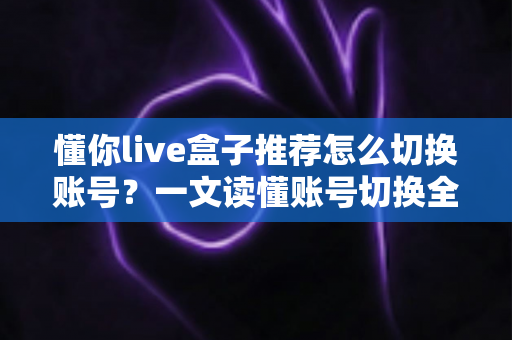 懂你live盒子推荐怎么切换账号?一文读懂账号切换全流程与实用技巧 懂你live盒子推荐怎么切换账号?一文读懂账号切换全流程与实用技巧