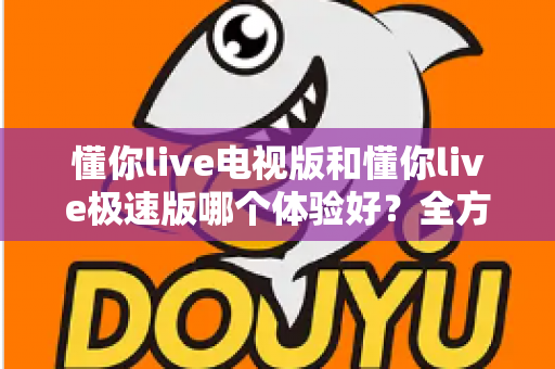 懂你live电视版和懂你live极速版哪个体验好？全方位深度对比帮你选出最佳选择