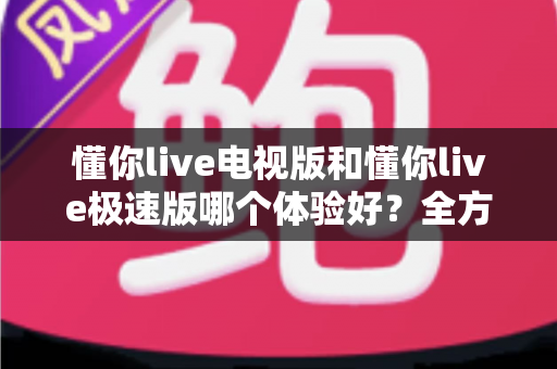 懂你live电视版和懂你live极速版哪个体验好？全方位深度对比帮你选出最佳选择