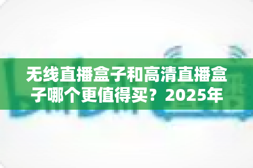 无线直播盒子和高清直播盒子哪个更值得买？2025年最全选购攻略与深度对比指南