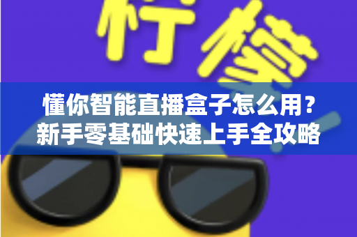 懂你智能直播盒子怎么用？新手零基础快速上手全攻略与核心功能详解