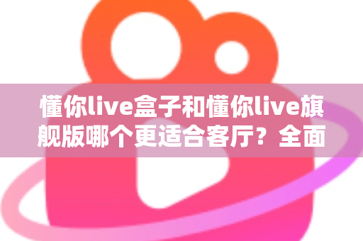 懂你live盒子和懂你live旗舰版哪个更适合客厅?全面对比解析助你选对家庭影音中心 懂你live盒子和懂你live旗舰版哪个更适合客厅?全面对比解析助你选对家庭影音中心