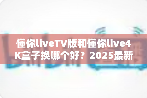 懂你liveTV版和懂你live4K盒子换哪个好?2025最新选购指南:深度对比帮你找到最值得入手的观影神器 懂你liveTV版和懂你live4K盒子换哪个好?2025最新选购指南:深度对比帮你找到最值得入手的观影神器