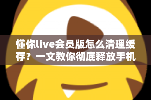 懂你live会员版怎么清理缓存？一文教你彻底释放手机空间、让直播播放更流畅