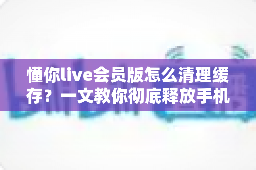 懂你live会员版怎么清理缓存？一文教你彻底释放手机空间、让直播播放更流畅