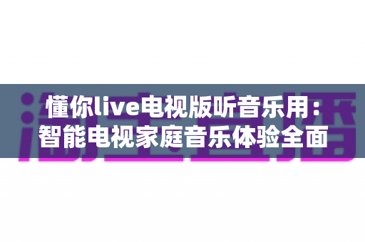 懂你live电视版听音乐用：智能电视家庭音乐体验全面指南