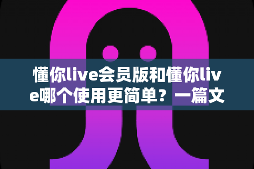 懂你live会员版和懂你live哪个使用更简单？一篇文章帮你彻底搞懂两版本差异与选择技巧