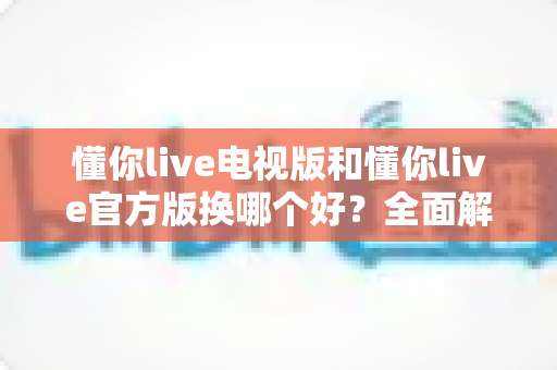 懂你live电视版和懂你live官方版换哪个好？全面解析两大版本差异与最佳选择指南