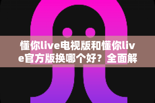 懂你live电视版和懂你live官方版换哪个好？全面解析两大版本差异与最佳选择指南