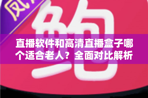 直播软件和高清直播盒子哪个适合老人？全面对比解析，帮您为长辈选出最省心的观看方案