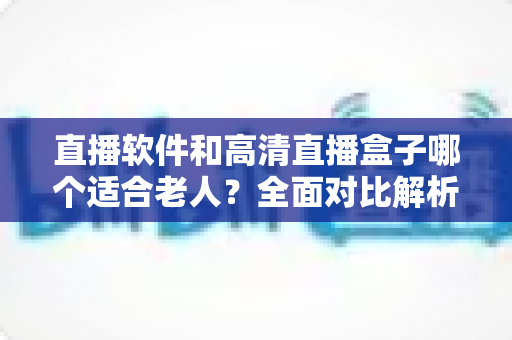 直播软件和高清直播盒子哪个适合老人？全面对比解析，帮您为长辈选出最省心的观看方案