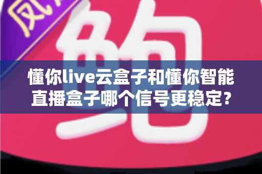 懂你live云盒子和懂你智能直播盒子哪个信号更稳定？深度实测对比，帮你彻底告别直播卡顿与掉线烦恼