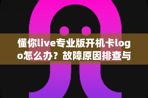 懂你live专业版开机卡logo怎么办?故障原因排查与实用解决方案全攻略 懂你live专业版开机卡logo怎么办?故障原因排查与实用解决方案全攻略