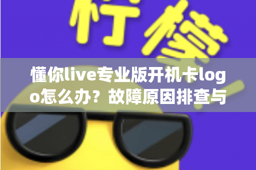 懂你live专业版开机卡logo怎么办?故障原因排查与实用解决方案全攻略 懂你live专业版开机卡logo怎么办?故障原因排查与实用解决方案全攻略