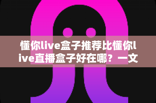 懂你live盒子推荐比懂你live直播盒子好在哪？一文看懂两者差异与选购指南
