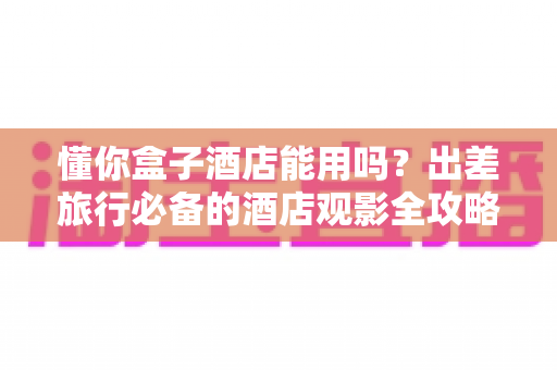 懂你盒子酒店能用吗?出差旅行必备的酒店观影全攻略 懂你盒子酒店能用吗?出差旅行必备的酒店观影全攻略