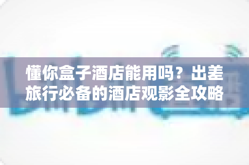 懂你盒子酒店能用吗?出差旅行必备的酒店观影全攻略 懂你盒子酒店能用吗?出差旅行必备的酒店观影全攻略