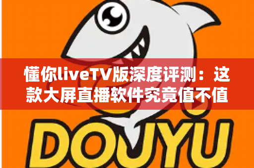 懂你liveTV版深度评测：这款大屏直播软件究竟值不值得装？一文看懂真实体验