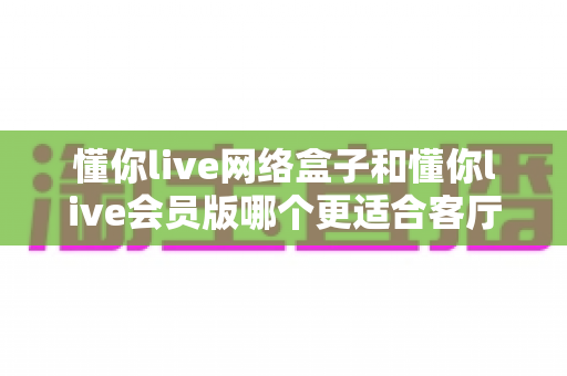 懂你live网络盒子和懂你live会员版哪个更适合客厅?——客厅大屏观影体验全面对比指南 懂你live网络盒子和懂你live会员版哪个更适合客厅?——客厅大屏观影体验全面对比指南