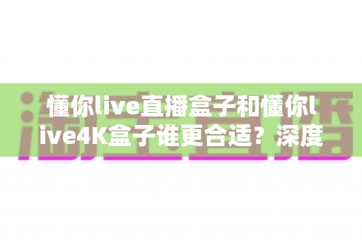 懂你live直播盒子和懂你live4K盒子谁更合适?深度评测帮你选对不选贵 懂你live直播盒子和懂你live4K盒子谁更合适?深度评测帮你选对不选贵