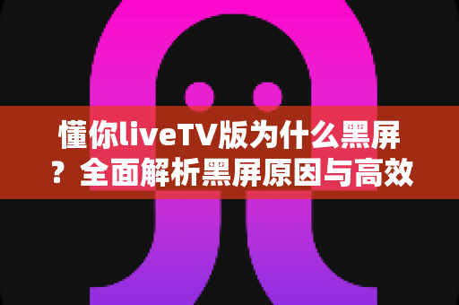 懂你liveTV版为什么黑屏？全面解析黑屏原因与高效解决方案指南