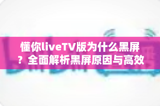懂你liveTV版为什么黑屏？全面解析黑屏原因与高效解决方案指南