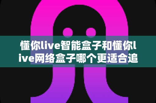 懂你live智能盒子和懂你live网络盒子哪个更适合追剧?追剧党必看的选购深度解析 懂你live智能盒子和懂你live网络盒子哪个更适合追剧?追剧党必看的选购深度解析