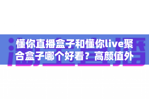 懂你直播盒子和懂你live聚合盒子哪个好看？高颜值外观与界面设计全面对比指南