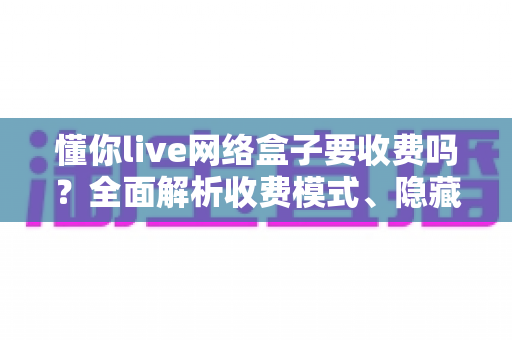 懂你live网络盒子要收费吗？全面解析收费模式、隐藏费用与避坑指南