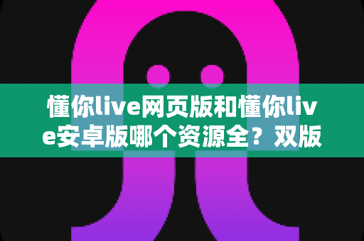 懂你live网页版和懂你live安卓版哪个资源全?双版本深度对比与选择全攻略 懂你live网页版和懂你live安卓版哪个资源全?双版本深度对比与选择全攻略