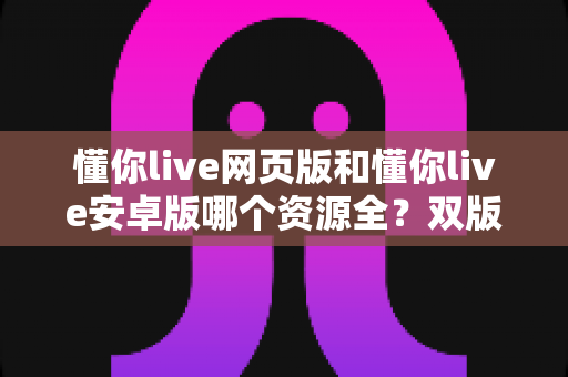 懂你live网页版和懂你live安卓版哪个资源全？双版本深度对比与选择全攻略