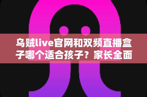 乌贼live官网和双频直播盒子哪个适合孩子？家长全面选购指南与安全分析