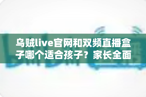 乌贼live官网和双频直播盒子哪个适合孩子？家长全面选购指南与安全分析