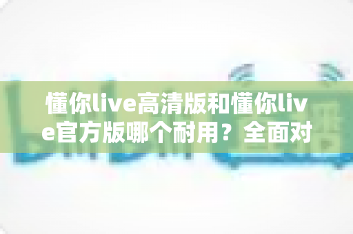 懂你live高清版和懂你live官方版哪个耐用？全面对比分析帮你做出明智选择