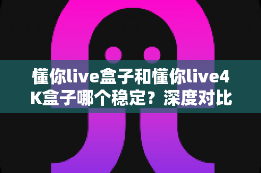 懂你live盒子和懂你live4K盒子哪个稳定？深度对比解析，帮你选对不踩坑！