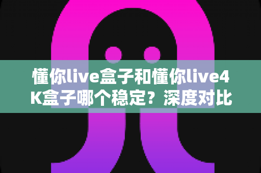 懂你live盒子和懂你live4K盒子哪个稳定？深度对比解析，帮你选对不踩坑！