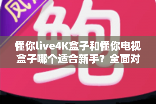 懂你live4K盒子和懂你电视盒子哪个适合新手？全面对比指南帮你一次选对