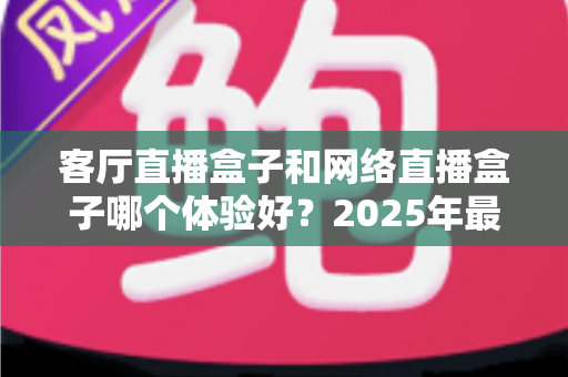 客厅直播盒子和网络直播盒子哪个体验好?2025年最全对比评测与选购指南 客厅直播盒子和网络直播盒子哪个体验好?2025年最全对比评测与选购指南