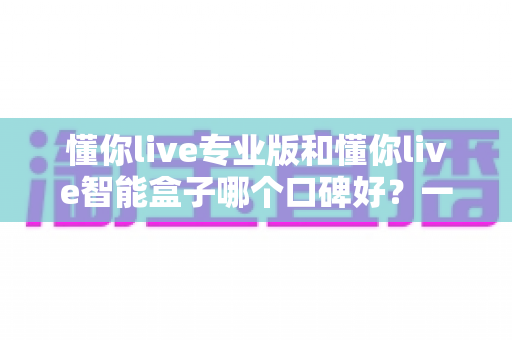 懂你live专业版和懂你live智能盒子哪个口碑好?一篇讲透选择逻辑的深度评测 懂你live专业版和懂你live智能盒子哪个口碑好?一篇讲透选择逻辑的深度评测