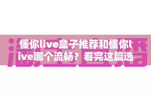 懂你live盒子推荐和懂你live哪个流畅？看完这篇选购与对比指南就明白了