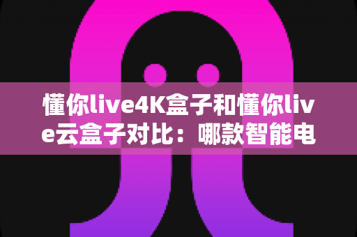 懂你live4K盒子和懂你live云盒子对比：哪款智能电视盒子更值得入手？全面解析帮你选对家庭影音中心